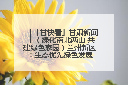「甘快看」甘肃新闻丨（绿化南北两山 共建绿色家园）兰州新区：生态优先绿色发展 打造生态环保示范区
