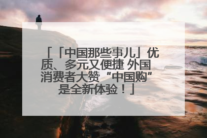 「中国那些事儿」优质、多元又便捷 外国消费者大赞“中国购”是全新体验！