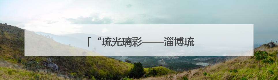 “琉光璃彩——淄博琉璃艺术展”即将展出