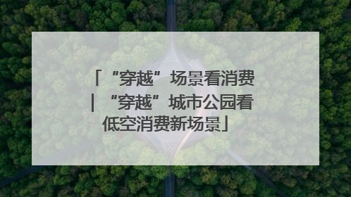 “穿越”场景看消费｜“穿越”城市公园看低空消费新场景