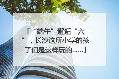 “端午”邂逅“六一”，长沙这所小学的孩子们是这样玩的……
