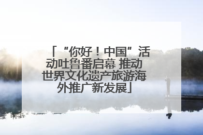 “你好！中国”活动吐鲁番启幕 推动世界文化遗产旅游海外推广新发展