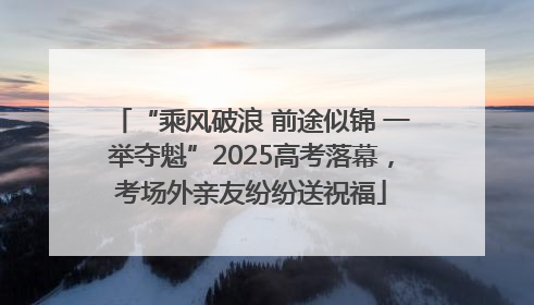 “乘风破浪 前途似锦 一举夺魁”2025高考落幕，考场外亲友纷纷送祝福