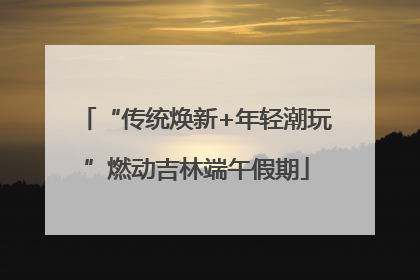 “传统焕新+年轻潮玩”燃动吉林端午假期