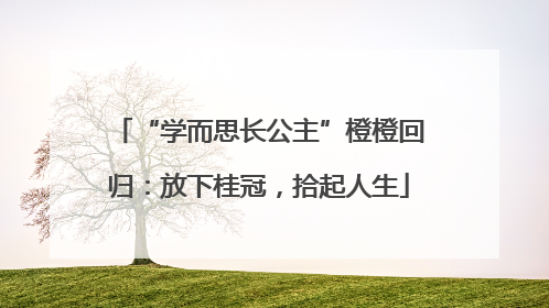 “学而思长公主”橙橙回归：放下桂冠，拾起人生