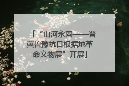 “山河永固——晋冀鲁豫抗日根据地革命文物展”开展