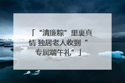 “清廉粽”里裹真情 独居老人收到“专属端午礼”
