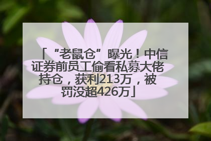 “老鼠仓”曝光！中信证券前员工偷看私募大佬持仓，获利213万，被罚没超426万