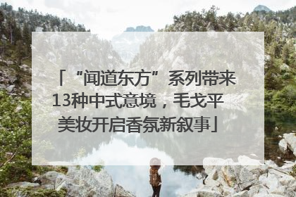 “闻道东方”系列带来13种中式意境，毛戈平美妆开启香氛新叙事