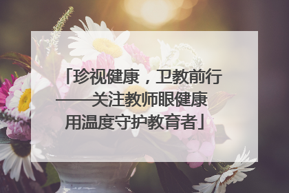 珍视健康，卫教前行——关注教师眼健康 用温度守护教育者
