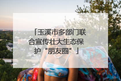 玉溪市多部门联合宣传壮大生态保护“朋友圈”