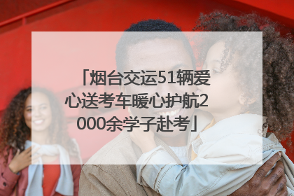烟台交运51辆爱心送考车暖心护航2000余学子赴考