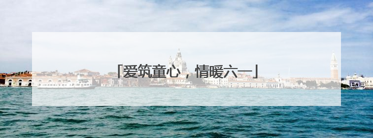 爱筑童心，情暖六一