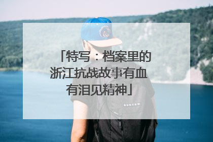 特写：档案里的浙江抗战故事有血有泪见精神