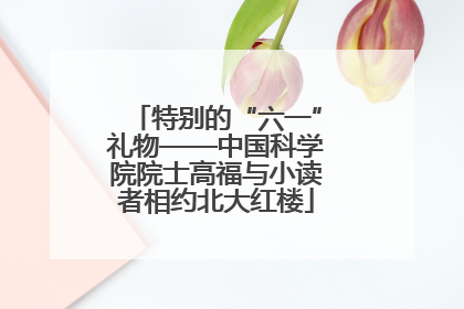 特别的“六一”礼物——中国科学院院士高福与小读者相约北大红楼