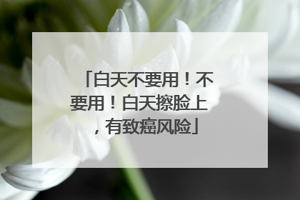 白天不要用！不要用！白天擦脸上，有致癌风险