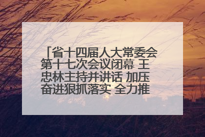 省十四届人大常委会第十七次会议闭幕 王忠林主持并讲话 加压奋进狠抓落实 全力推动支点建设成势见效