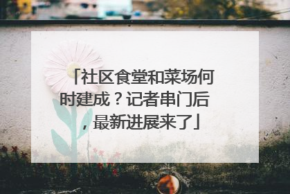 社区食堂和菜场何时建成？记者串门后，最新进展来了