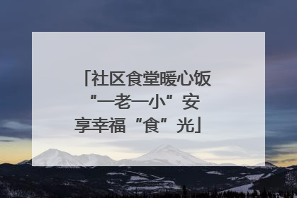 社区食堂暖心饭 “一老一小”安享幸福“食”光