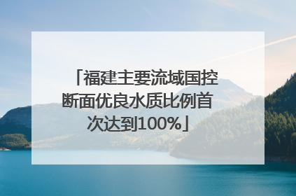 福建主要流域国控断面优良水质比例首次达到100%