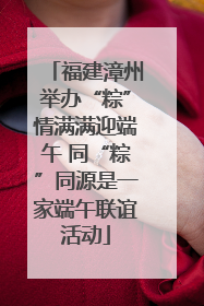 福建漳州举办“粽”情满满迎端午 同“粽”同源是一家端午联谊活动