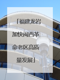 福建龙岩加快闽西革命老区高质量发展