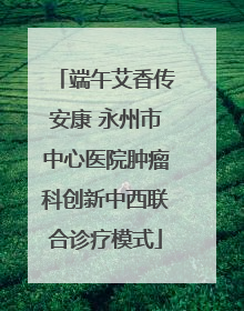 端午艾香传安康 永州市中心医院肿瘤科创新中西联合诊疗模式