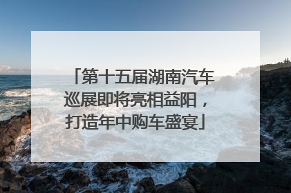 第十五届湖南汽车巡展即将亮相益阳，打造年中购车盛宴
