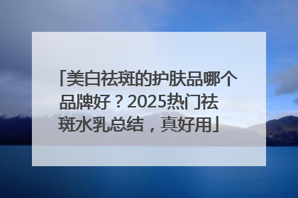 美白祛斑的护肤品哪个品牌好？2025热门祛斑水乳总结，真好用