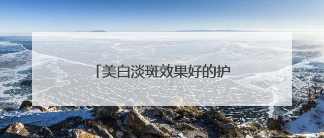 美白淡斑效果好的护肤品排行榜，前几名全面祛斑，先收藏！