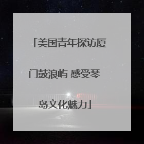 美国青年探访厦门鼓浪屿 感受琴岛文化魅力