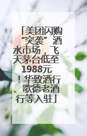 美团闪购“突袭”酒水市场，飞天茅台低至1988元！华致酒行、歌德老酒行等入驻