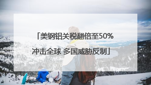 美钢铝关税翻倍至50%冲击全球 多国威胁反制