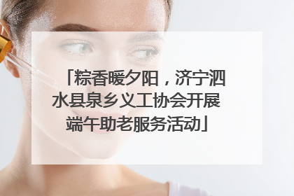 粽香暖夕阳，济宁泗水县泉乡义工协会开展端午助老服务活动