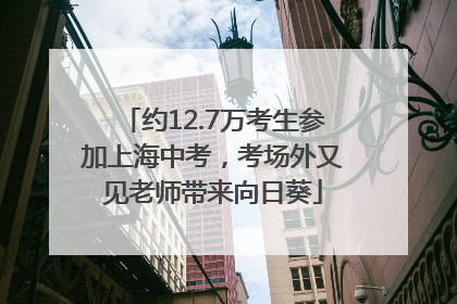 约12.7万考生参加上海中考，考场外又见老师带来向日葵