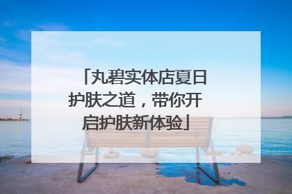 丸碧实体店夏日护肤之道，带你开启护肤新体验