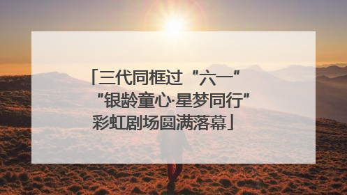 三代同框过“六一” “银龄童心·星梦同行”彩虹剧场圆满落幕
