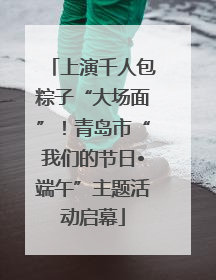 上演千人包粽子“大场面”！青岛市“我们的节日•端午”主题活动启幕