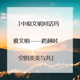 中原文明对话玛雅文明——跨越时空的美美与共