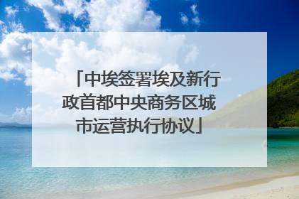 中埃签署埃及新行政首都中央商务区城市运营执行协议