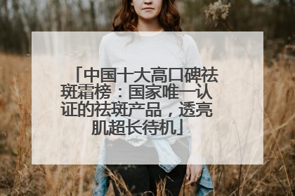 中国十大高口碑祛斑霜榜：国家唯一认证的祛斑产品，透亮肌超长待机