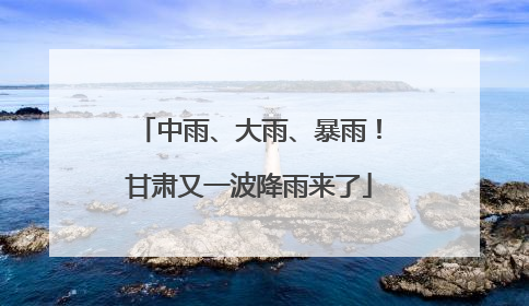 中雨、大雨、暴雨！甘肃又一波降雨来了