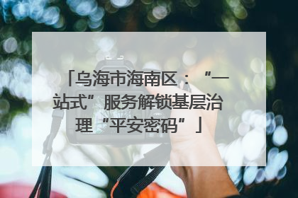 乌海市海南区：“一站式”服务解锁基层治理“平安密码”