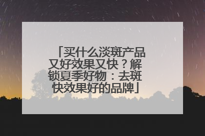 买什么淡斑产品又好效果又快？解锁夏季好物：去斑快效果好的品牌