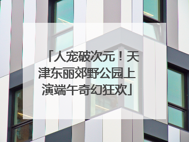 人宠破次元！天津东丽郊野公园上演端午奇幻狂欢