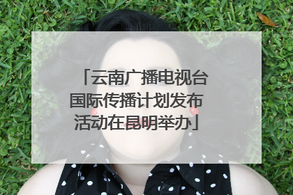 云南广播电视台国际传播计划发布活动在昆明举办