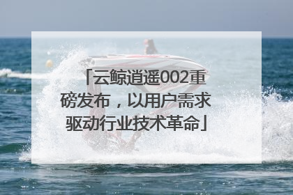 云鲸逍遥002重磅发布，以用户需求驱动行业技术革命