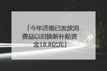 今年济南已发放消费品以旧换新补贴资金18.8亿元