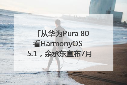 从华为Pura 80看HarmonyOS 5.1，余承东宣布7月迎来首批机型升级