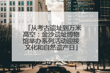 从考古遗址到万米高空：金沙遗址博物馆举办系列活动迎接文化和自然遗产日